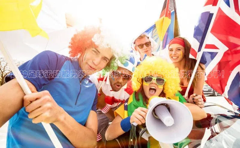 2121非凡体育百度健康《原神足球运动服男装图片大揭秘，精致设计让你爱不释手！》