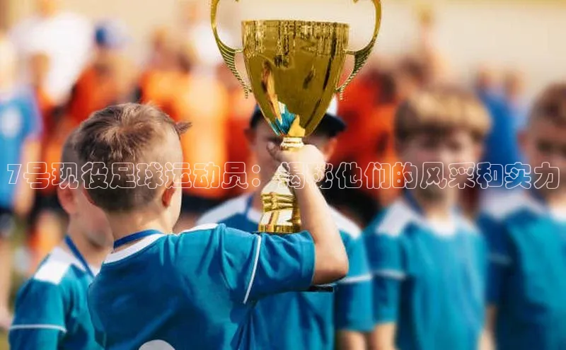 非凡体育百度移动开放平台7号现役足球运动员：揭秘他们的风采和实力