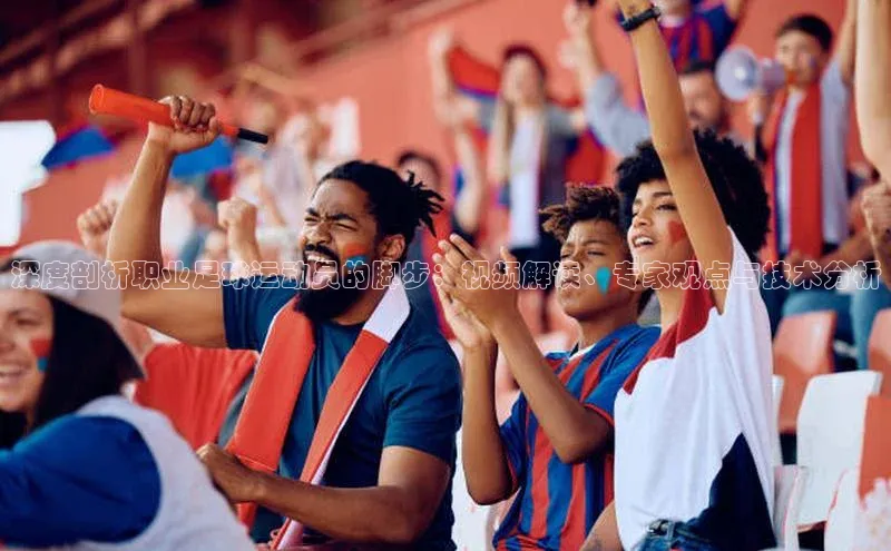 2121非凡体育最新版本更新内容云创智行深度剖析职业足球运动员的脚步：视频解读、专家观点与技术分析