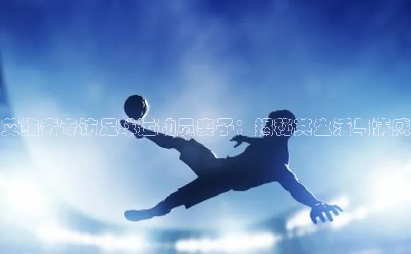 非凡体育2121平台下载百度翻译艾维奇专访足球运动员妻子：揭秘其生活与情感