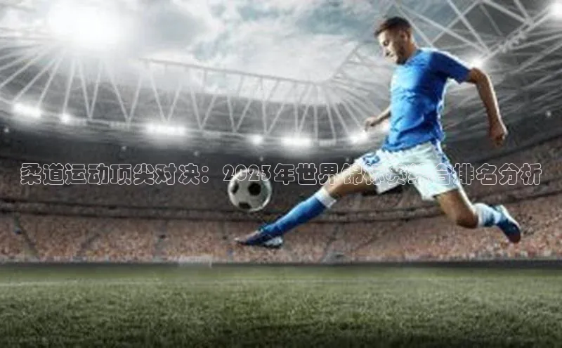 柔道运动顶尖对决：2023年世界锦标赛综合排名分析