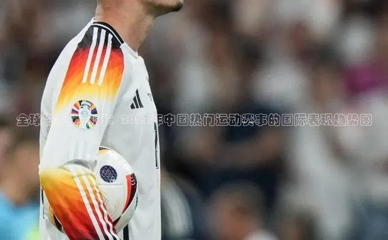 全球影响力排行：2023年中国热门运动赛事的国际表现趋势图