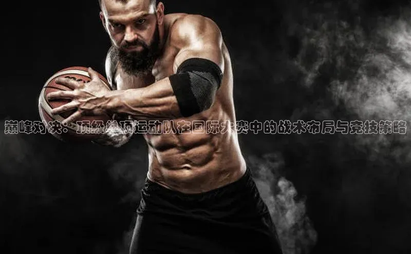 巅峰对决：顶级单项运动队在国际大赛中的战术布局与竞技策略