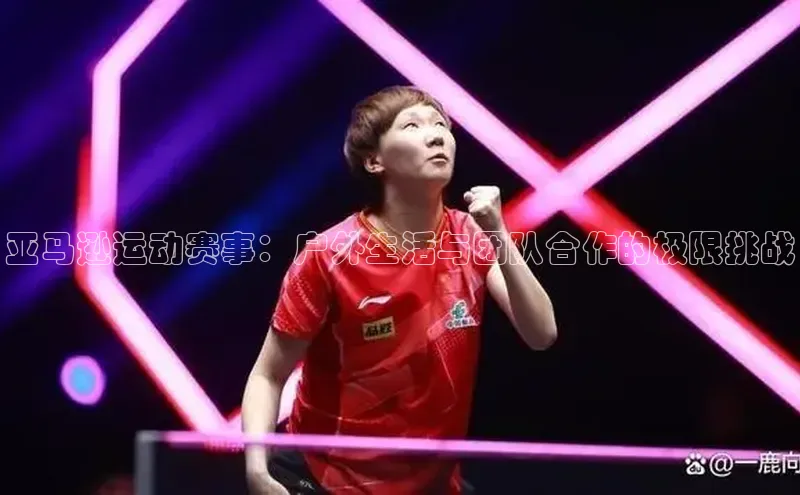 亚马逊运动赛事：户外生活与团队合作的极限挑战