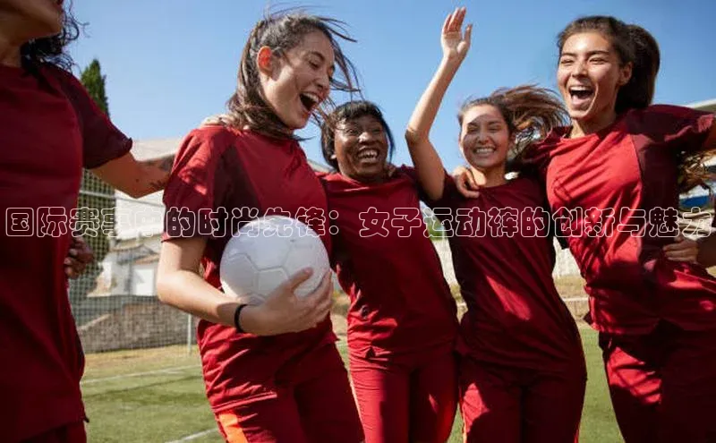 国际赛事中的时尚先锋：女子运动裤的创新与魅力