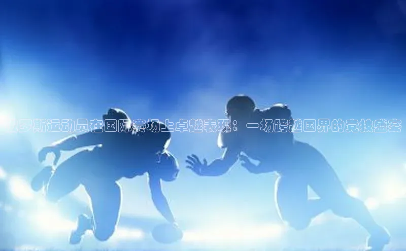 俄罗斯运动员在国际赛场上卓越表现：一场跨越国界的竞技盛宴