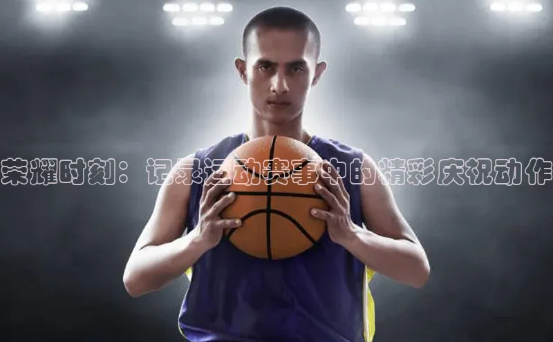 荣耀时刻：记录运动赛事中的精彩庆祝动作